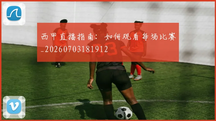 西甲直播指南：如何观看每场比赛_20260703181912