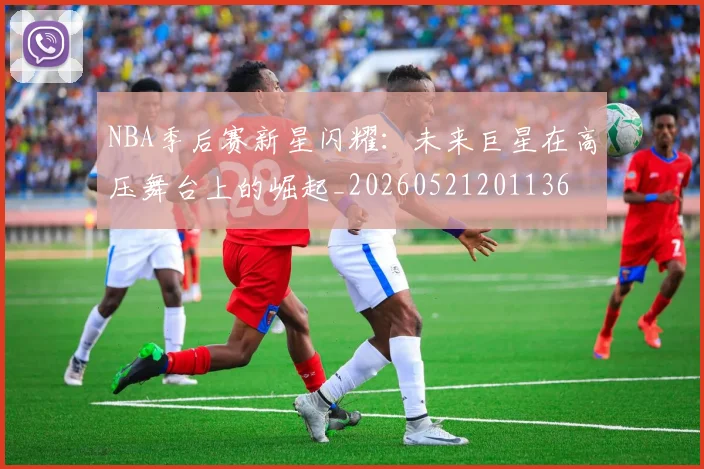 NBA季后赛新星闪耀：未来巨星在高压舞台上的崛起_20260521201136