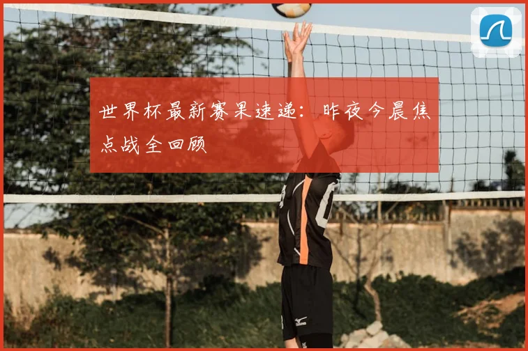世界杯最新赛果速递:昨夜今晨焦点战全回顾