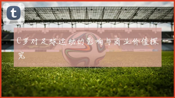 C罗对足球运动的影响与商业价值探究