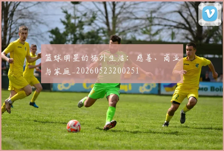 篮球明星的场外生活：慈善、商业与家庭_20260523200251