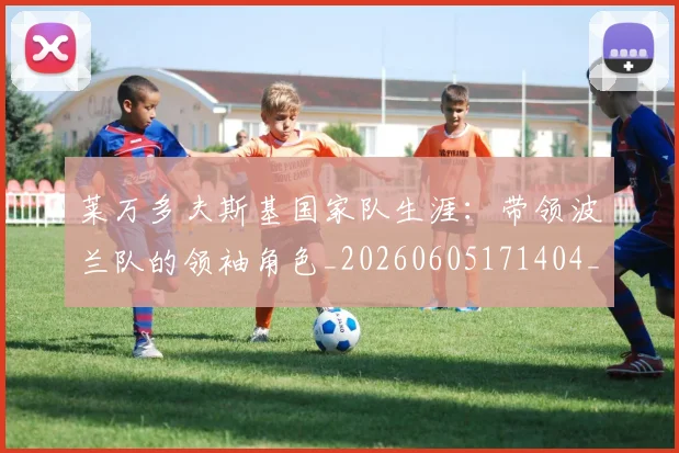 莱万多夫斯基国家队生涯：带领波兰队的领袖角色_20260605171404_20260703181800